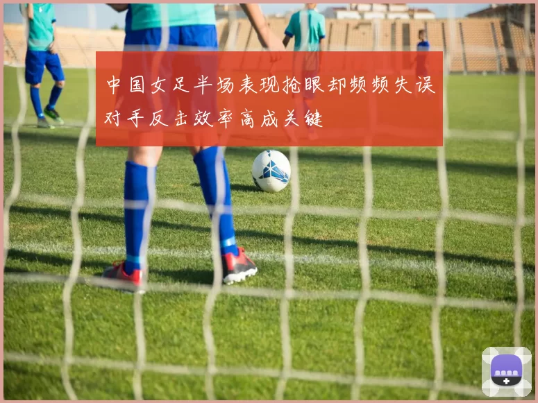 中国女足半场表现抢眼却频频失误对手反击效率高成关键