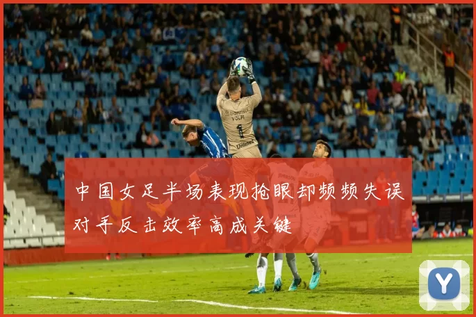 中国女足半场表现抢眼却频频失误对手反击效率高成关键