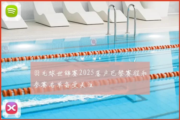 羽毛球世锦赛2025落户巴黎赛程和参赛名单备受关注