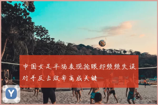 中国女足半场表现抢眼却频频失误对手反击效率高成关键