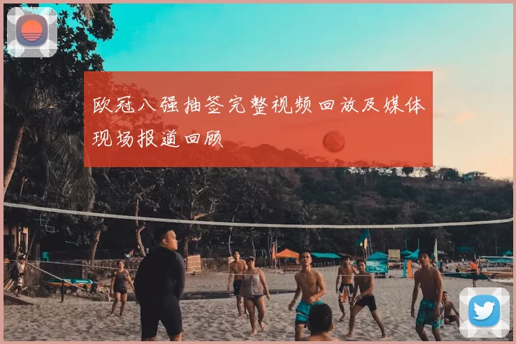 欧冠八强抽签完整视频回放及媒体现场报道回顾