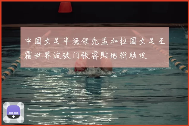 中国女足半场领先孟加拉国女足王霜世界波破门张睿贴地斩助攻