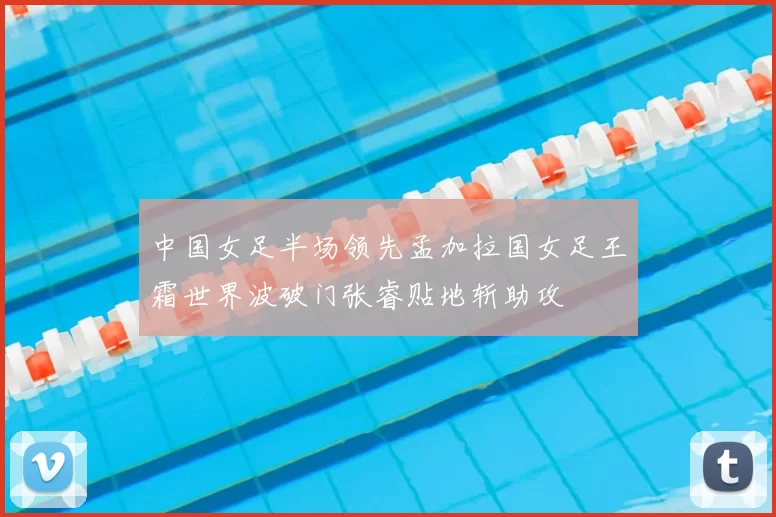 中国女足半场领先孟加拉国女足王霜世界波破门张睿贴地斩助攻
