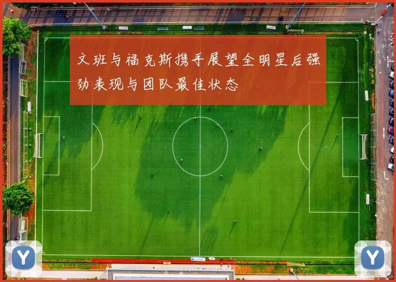 文班与福克斯携手展望全明星后强劲表现与团队最佳状态