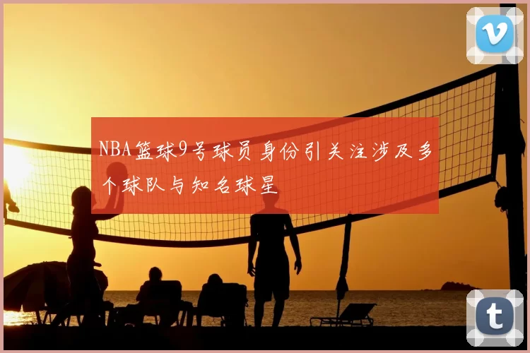 NBA篮球9号球员身份引关注涉及多个球队与知名球星