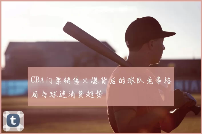 CBA门票销售火爆背后的球队竞争格局与球迷消费趋势