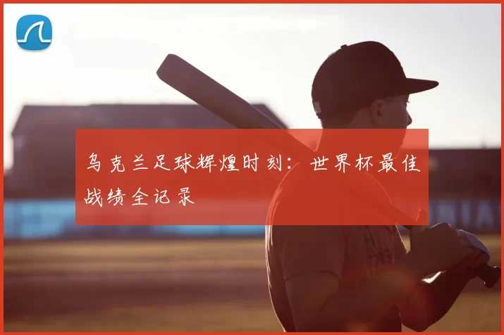 乌克兰足球辉煌时刻：世界杯最佳战绩全记录