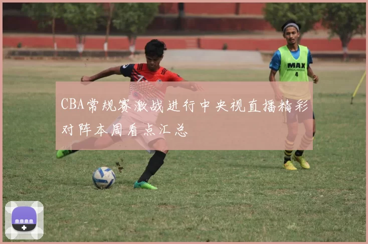 CBA常规赛激战进行中央视直播精彩对阵本周看点汇总