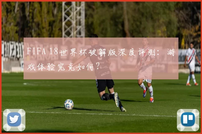 FIFA 18世界杯破解版深度评测：游戏体验究竟如何？