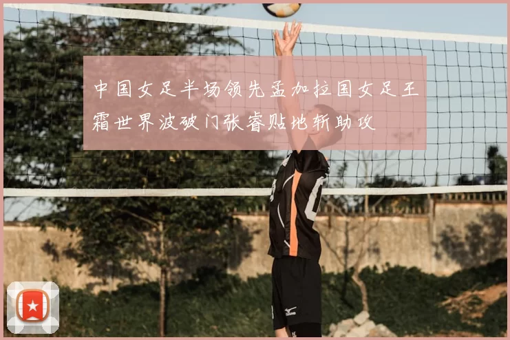 中国女足半场领先孟加拉国女足王霜世界波破门张睿贴地斩助攻