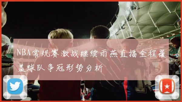 NBA常规赛激战继续雨燕直播全程覆盖球队争冠形势分析