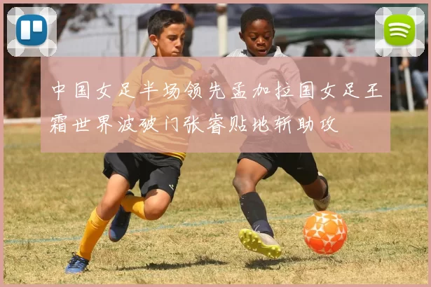 中国女足半场领先孟加拉国女足王霜世界波破门张睿贴地斩助攻
