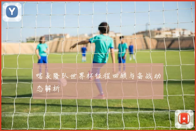 喀麦隆队世界杯征程回顾与备战动态解析