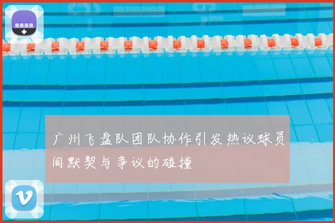广州飞盘队团队协作引发热议球员间默契与争议的碰撞