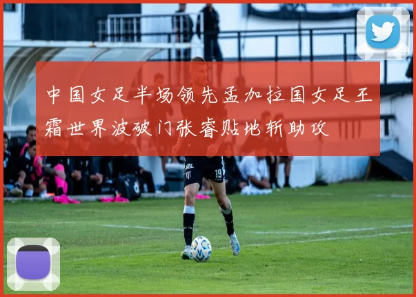 中国女足半场领先孟加拉国女足王霜世界波破门张睿贴地斩助攻