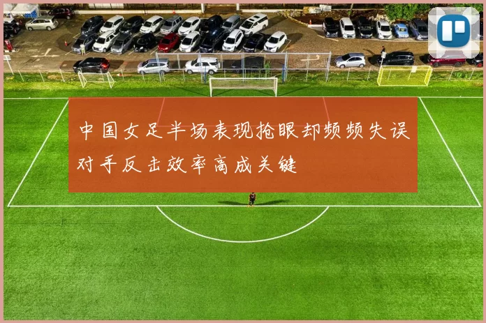 中国女足半场表现抢眼却频频失误对手反击效率高成关键