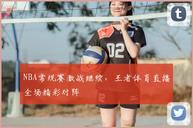 NBA常规赛激战继续，王者体育直播全场精彩对阵