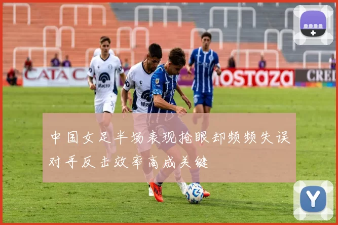中国女足半场表现抢眼却频频失误对手反击效率高成关键