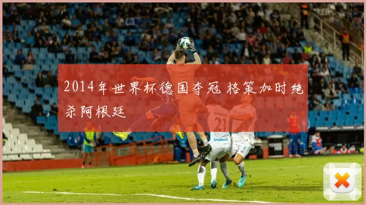 2014年世界杯德国夺冠 格策加时绝杀阿根廷
