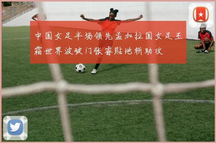 中国女足半场领先孟加拉国女足王霜世界波破门张睿贴地斩助攻