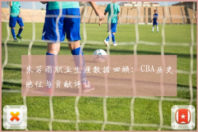 朱芳雨职业生涯数据回顾：CBA历史地位与贡献评估