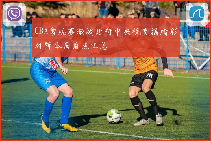 CBA常规赛激战进行中央视直播精彩对阵本周看点汇总