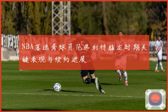 NBA落选秀球员范弗利特猛龙时期关键表现与续约进展