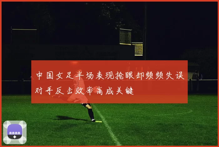 中国女足半场表现抢眼却频频失误对手反击效率高成关键