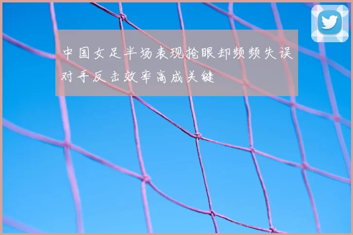 中国女足半场表现抢眼却频频失误对手反击效率高成关键
