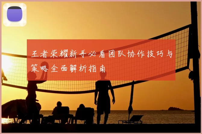 王者荣耀新手必看团队协作技巧与策略全面解析指南