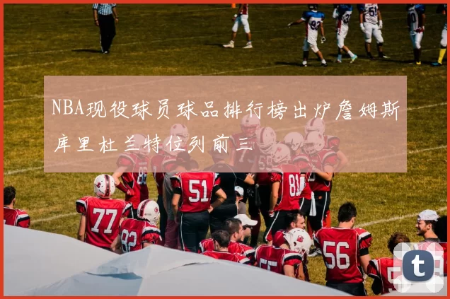 NBA现役球员球品排行榜出炉詹姆斯库里杜兰特位列前三